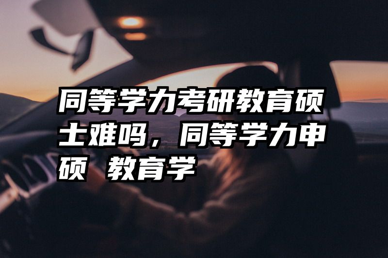 同等学力考研教育硕士难吗，同等学力申硕 教育学