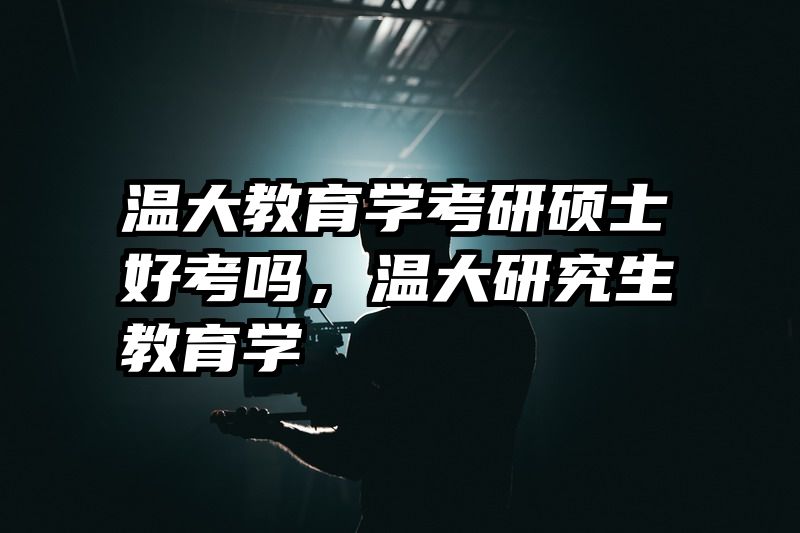 温大教育学考研硕士好考吗，温大研究生教育学