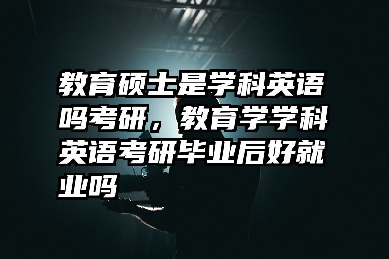 教育硕士是学科英语吗考研，教育学学科英语考研毕业后好就业吗