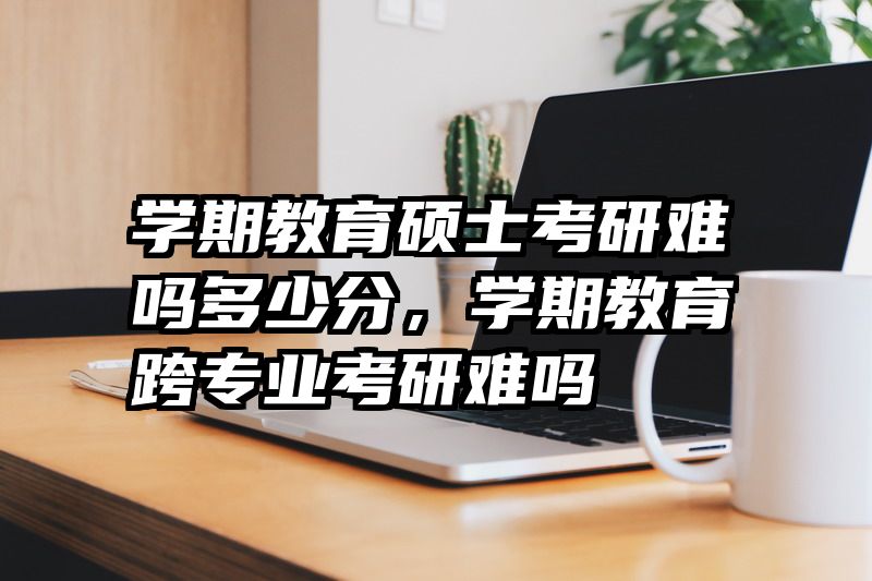 学期教育硕士考研难吗多少分，学期教育跨专业考研难吗