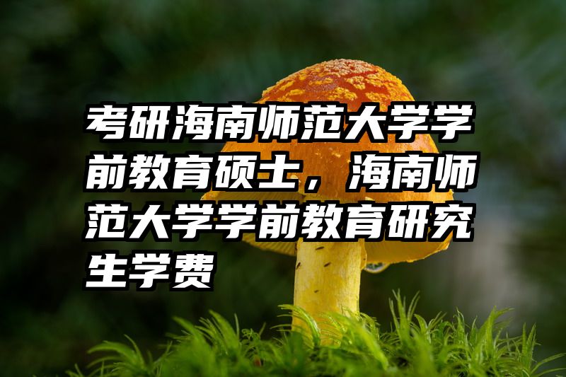 考研海南师范大学学前教育硕士，海南师范大学学前教育研究生学费