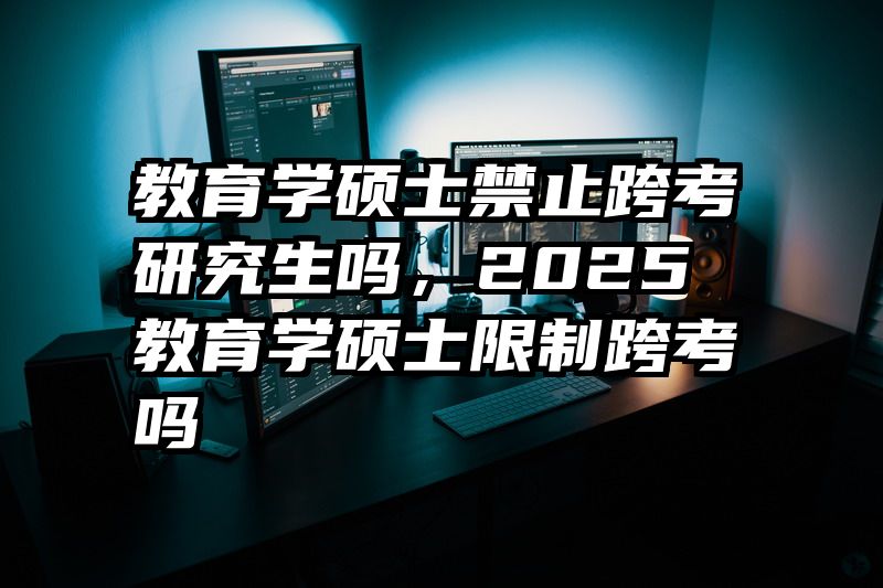 教育学硕士禁止跨考研究生吗，2025教育学硕士限制跨考吗