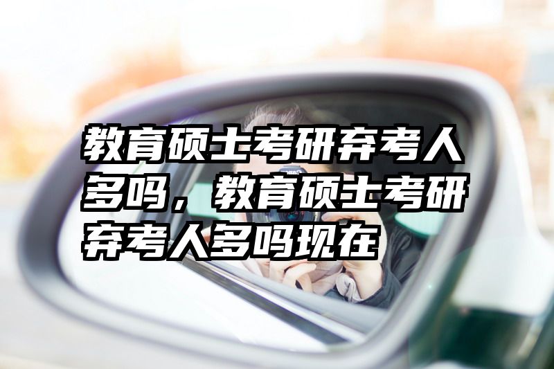 教育硕士考研弃考人多吗，教育硕士考研弃考人多吗现在