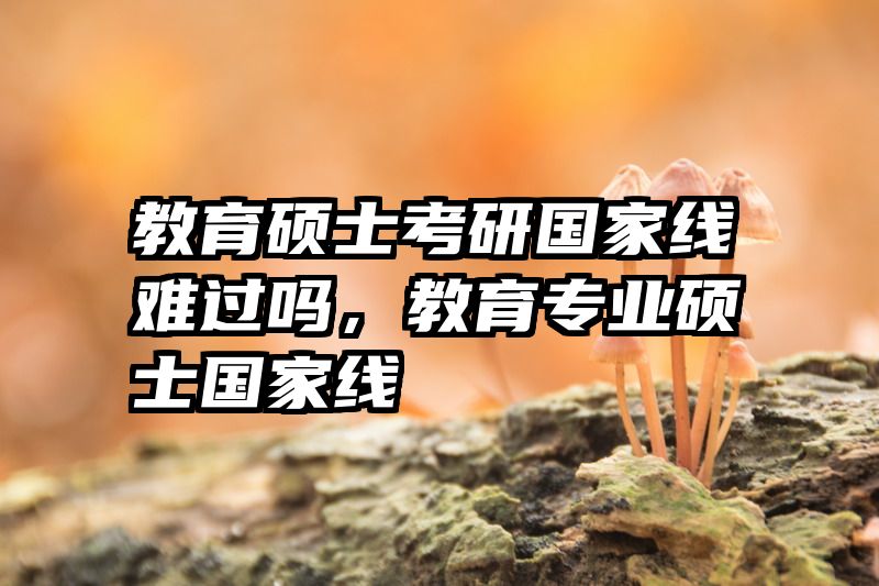 教育硕士考研国家线难过吗，教育专业硕士国家线