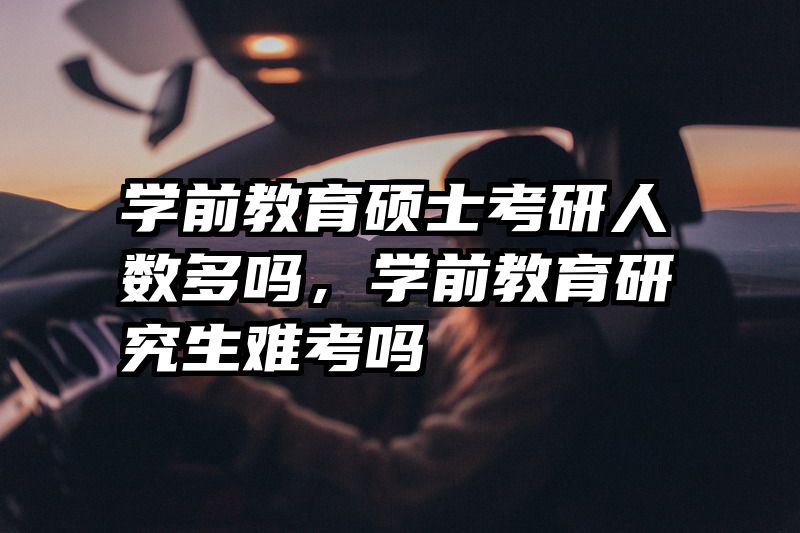 学前教育硕士考研人数多吗，学前教育研究生难考吗