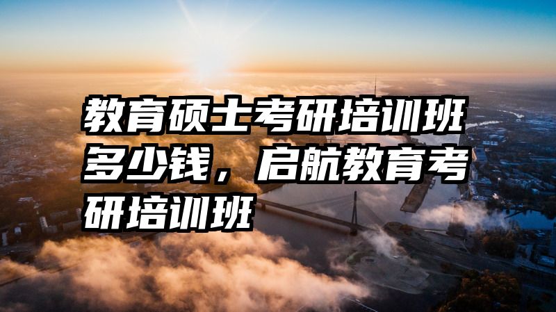 教育硕士考研培训班多少钱，启航教育考研培训班
