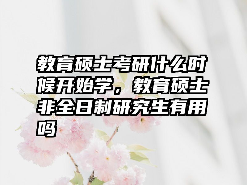 教育硕士考研什么时候开始学，教育硕士非全日制研究生有用吗