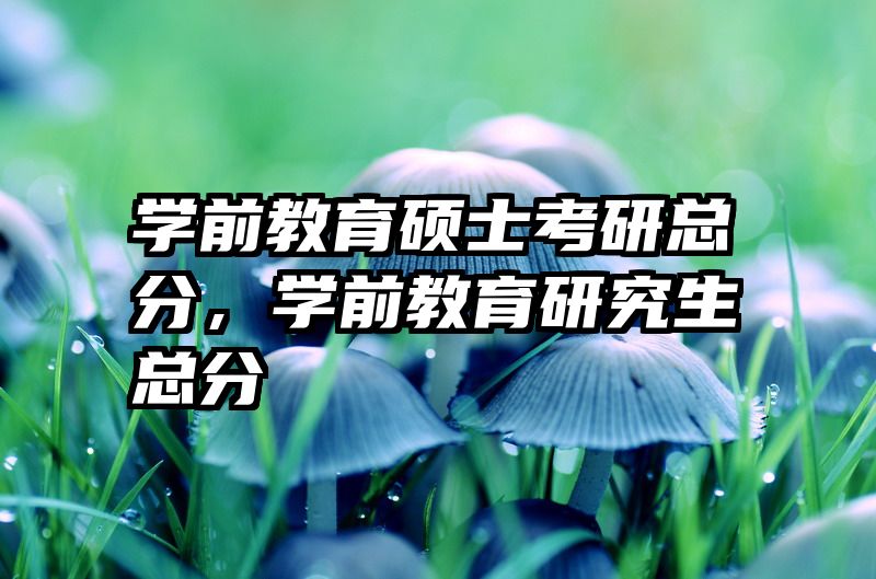 学前教育硕士考研总分，学前教育研究生总分