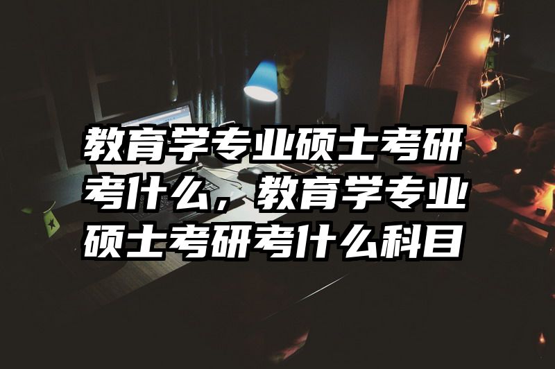 教育学专业硕士考研考什么，教育学专业硕士考研考什么科目