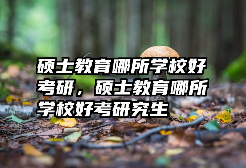 硕士教育哪所学校好考研，硕士教育哪所学校好考研究生