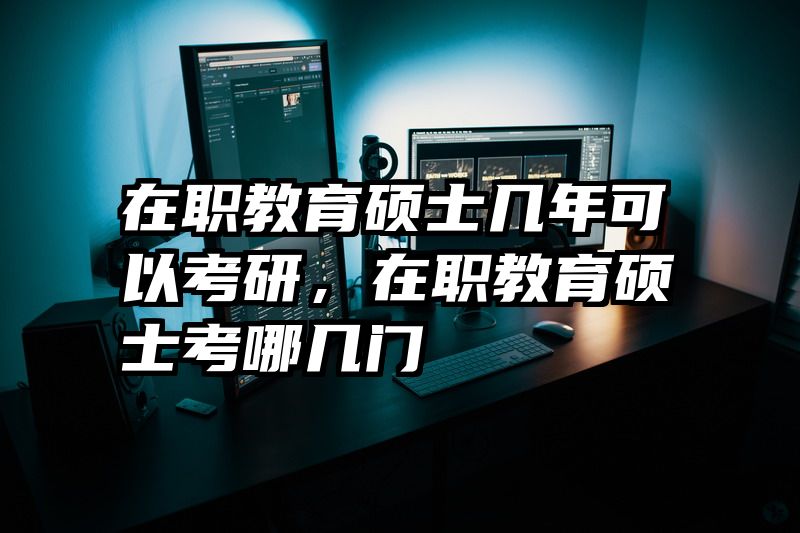 在职教育硕士几年可以考研，在职教育硕士考哪几门