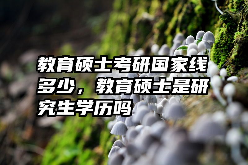 教育硕士考研国家线多少，教育硕士是研究生学历吗