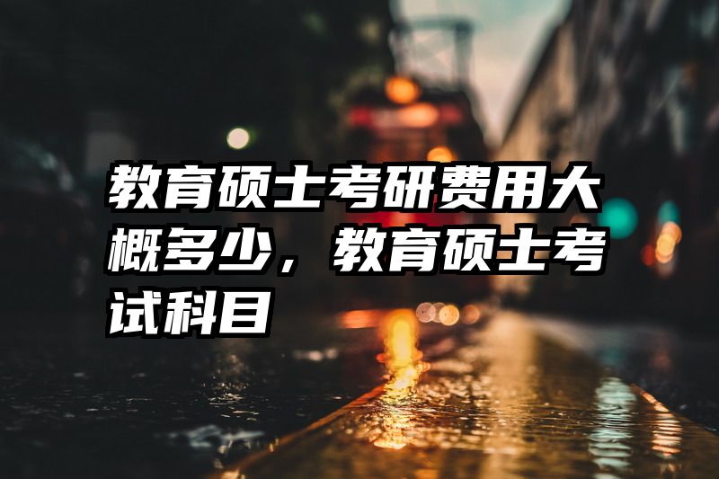 教育硕士考研费用大概多少，教育硕士考试科目