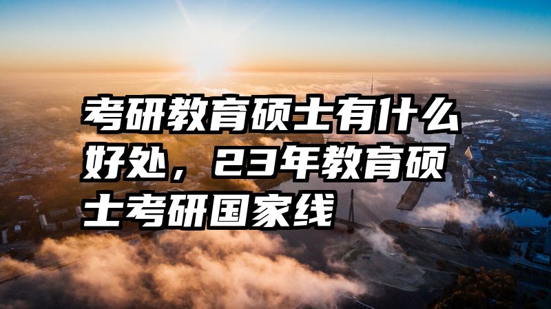 考研教育硕士有什么好处，23年教育硕士考研国家线