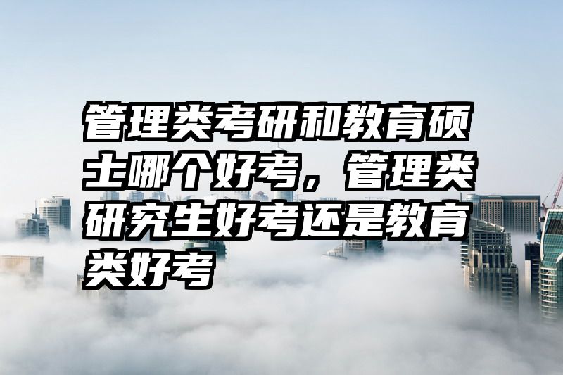管理类考研和教育硕士哪个好考，管理类研究生好考还是教育类好考