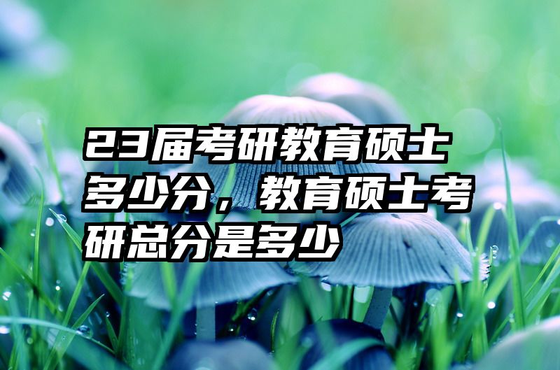 23届考研教育硕士多少分，教育硕士考研总分是多少
