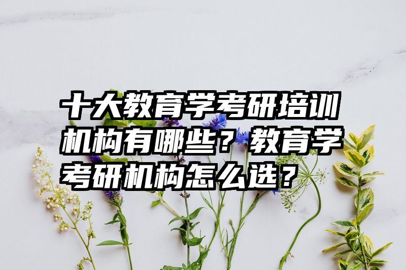 十大教育学考研培训机构有哪些？教育学考研机构怎么选？