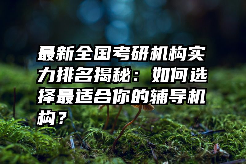 最新全国考研机构实力排名揭秘：如何选择最适合你的辅导机构？