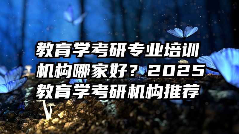 教育学考研专业培训机构哪家好？2025教育学考研机构推荐