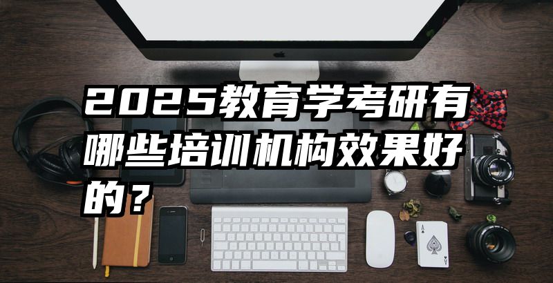 2025教育学考研有哪些培训机构效果好的？