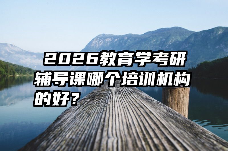 ​2026教育学考研辅导课哪个培训机构的好？