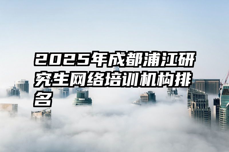 2025年成都浦江研究生网络培训机构排名