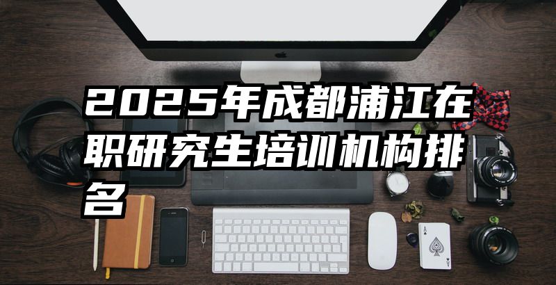 2025年成都浦江在职研究生培训机构排名