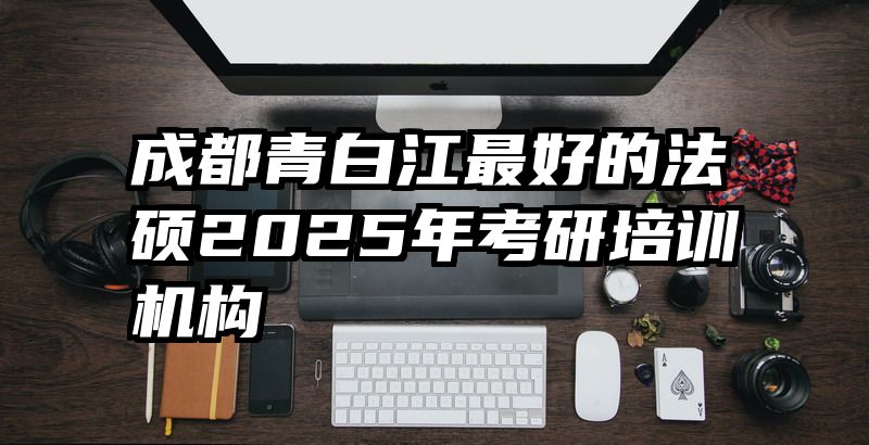 成都青白江最好的法硕2025年考研培训机构