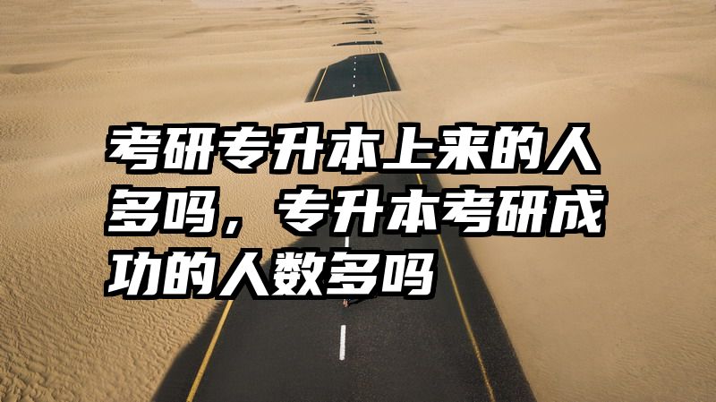 考研专升本上来的人多吗，专升本考研成功的人数多吗
