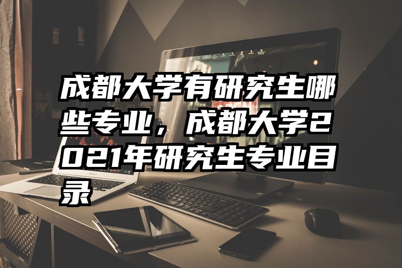 成都大学有研究生哪些专业，成都大学2021年研究生专业目录