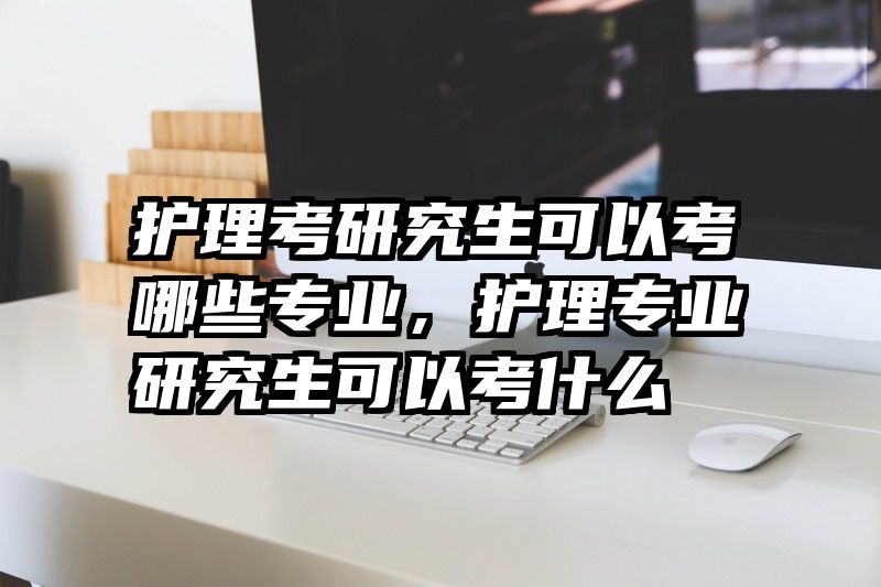 护理考研究生可以考哪些专业，护理专业研究生可以考什么