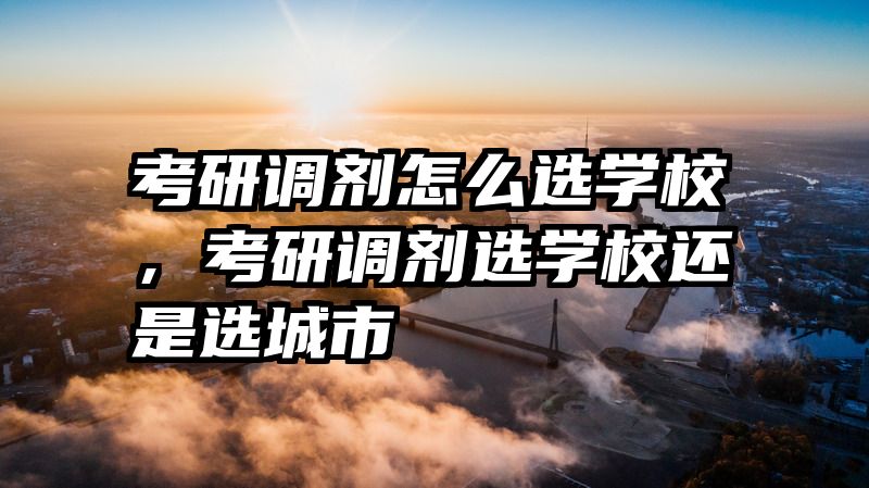 考研调剂怎么选学校，考研调剂选学校还是选城市