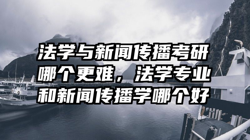 法学与新闻传播考研哪个更难，法学专业和新闻传播学哪个好