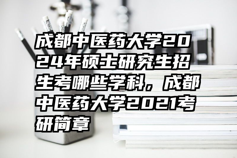 成都中医药大学2024年硕士研究生招生考哪些学科，成都中医药大学2021考研简章