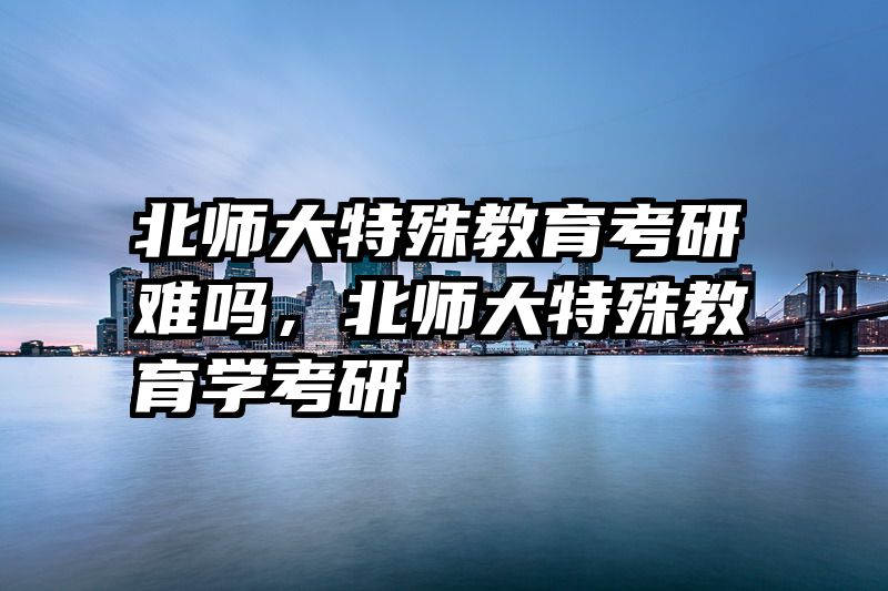 北师大特殊教育考研难吗，北师大特殊教育学考研