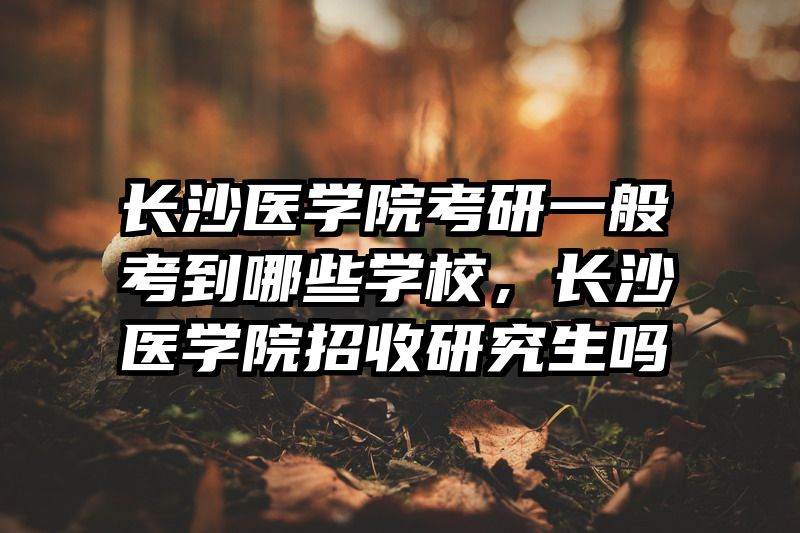 长沙医学院考研一般考到哪些学校，长沙医学院招收研究生吗