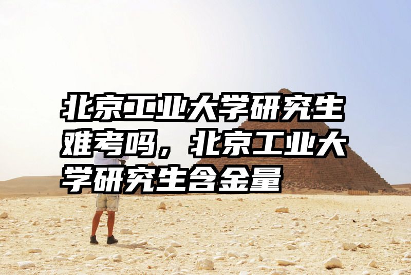 北京工业大学研究生难考吗，北京工业大学研究生含金量