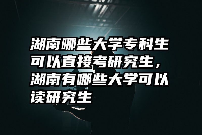 湖南哪些大学专科生可以直接考研究生，湖南有哪些大学可以读研究生