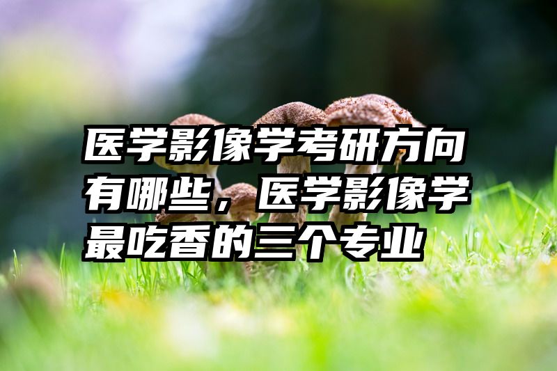 医学影像学考研方向有哪些，医学影像学最吃香的三个专业