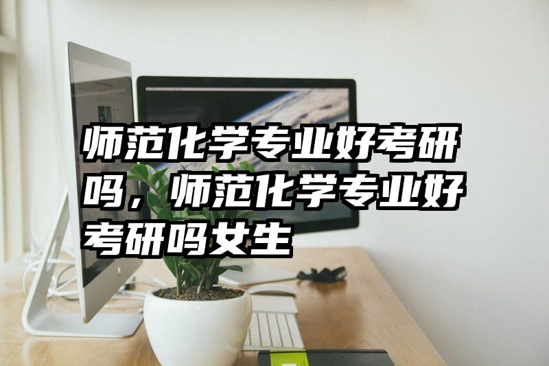 师范化学专业好考研吗，师范化学专业好考研吗女生