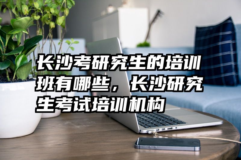 长沙考研究生的培训班有哪些，长沙研究生考试培训机构