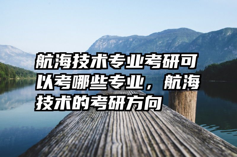 航海技术专业考研可以考哪些专业，航海技术的考研方向