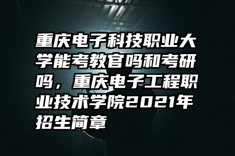 重庆电子科技职业大学能考教官吗和考研吗，重庆电子工程职业技术学院2021年招生简章