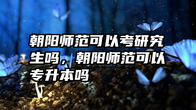 朝阳师范可以考研究生吗，朝阳师范可以专升本吗