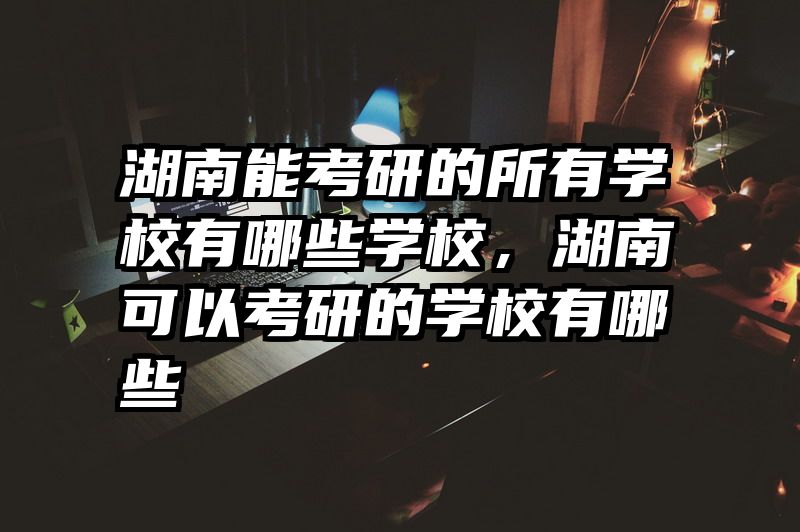 湖南能考研的所有学校有哪些学校，湖南可以考研的学校有哪些