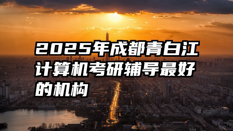 2025年成都青白江计算机考研辅导最好的机构
