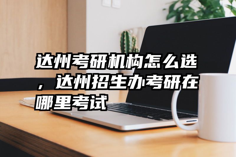 达州考研机构怎么选，达州招生办考研在哪里考试