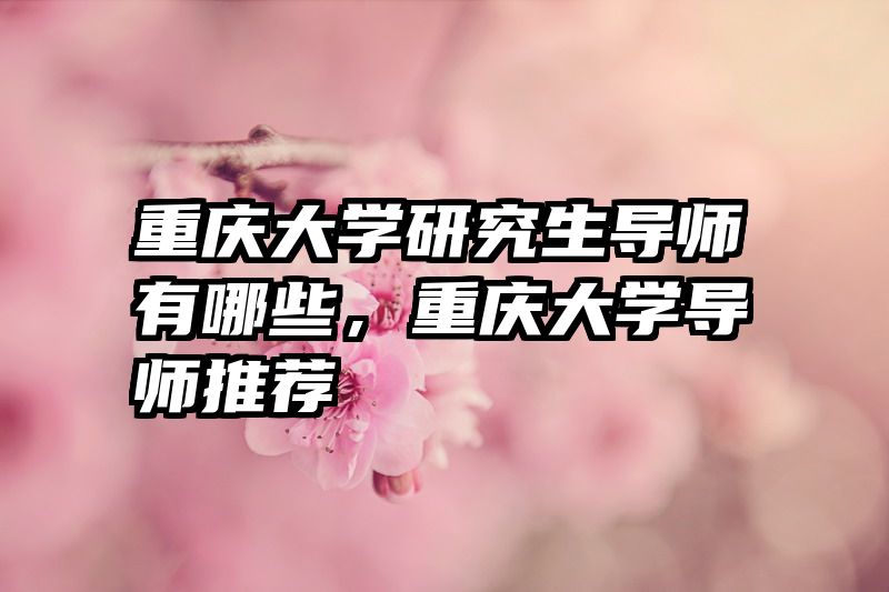 重庆大学研究生导师有哪些，重庆大学导师推荐