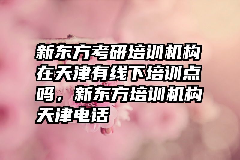 新东方考研培训机构在天津有线下培训点吗，新东方培训机构天津电话