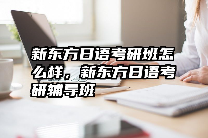 新东方日语考研班怎么样，新东方日语考研辅导班
